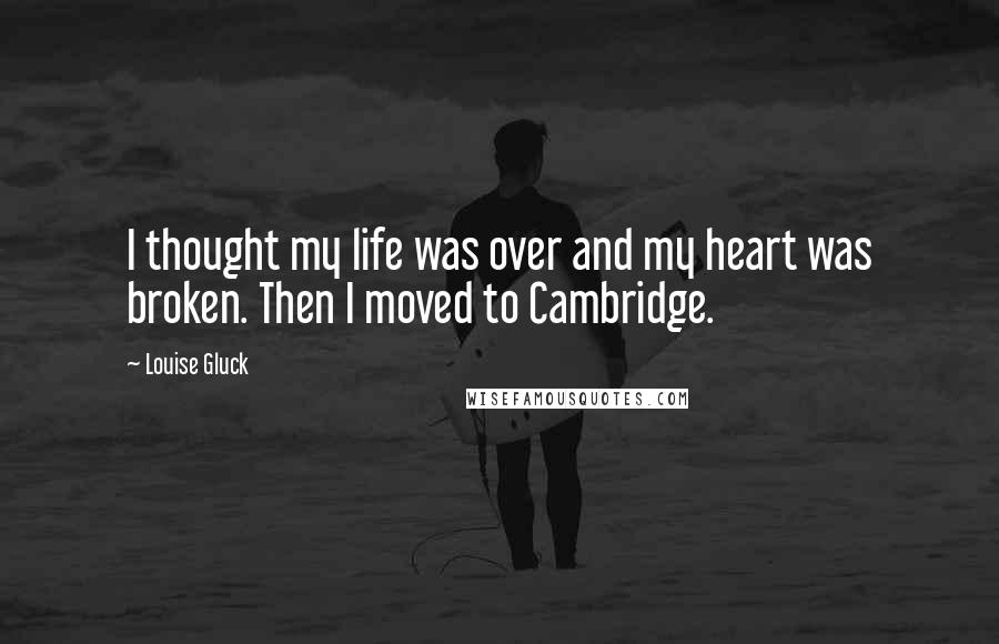 Louise Gluck quotes: I thought my life was over and my heart was broken. Then I moved to Cambridge.