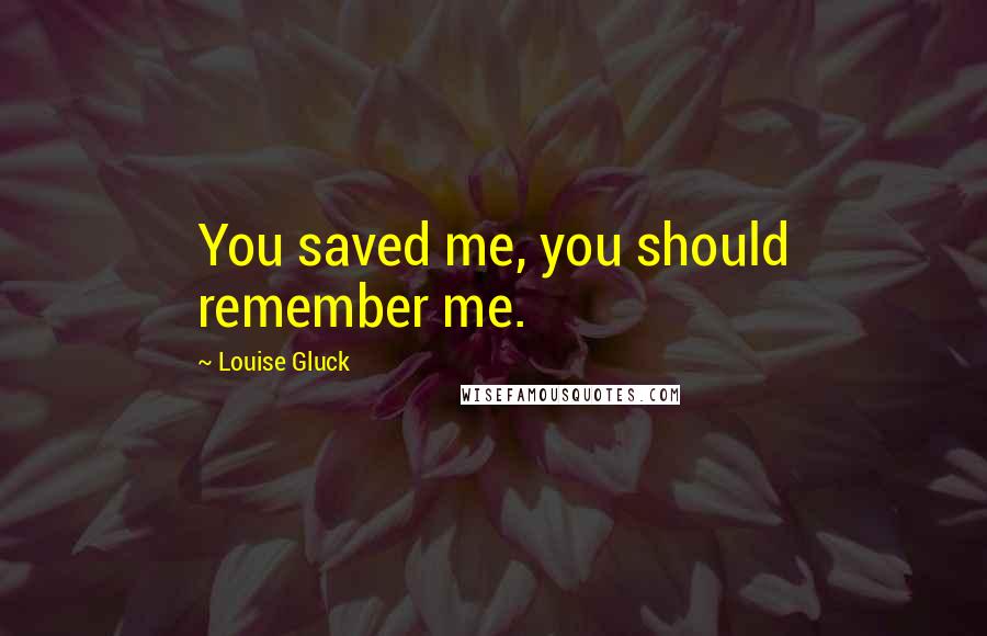 Louise Gluck quotes: You saved me, you should remember me.
