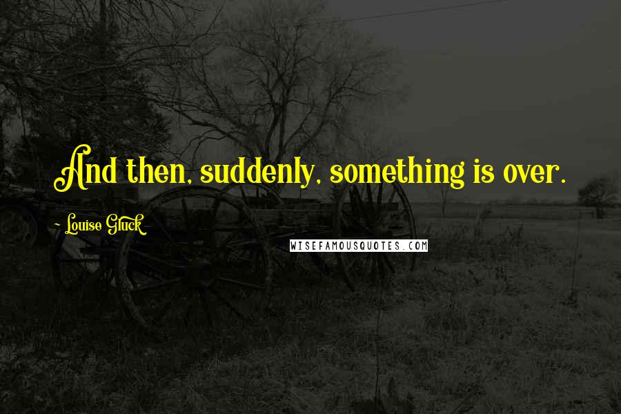 Louise Gluck quotes: And then, suddenly, something is over.