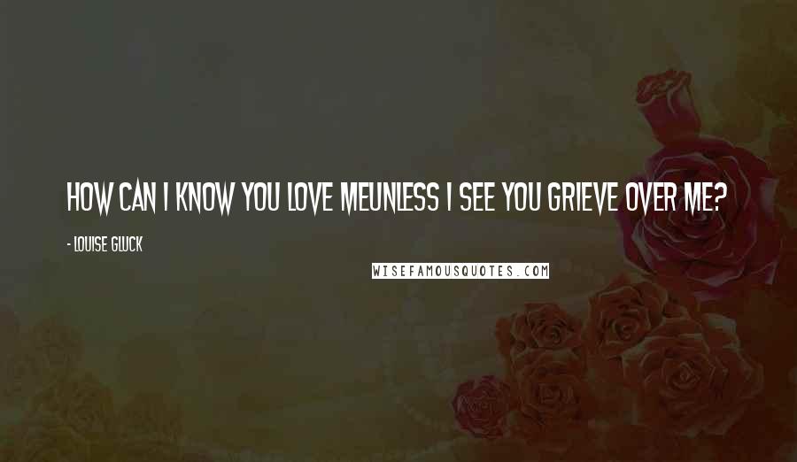 Louise Gluck quotes: How can I know you love meunless I see you grieve over me?