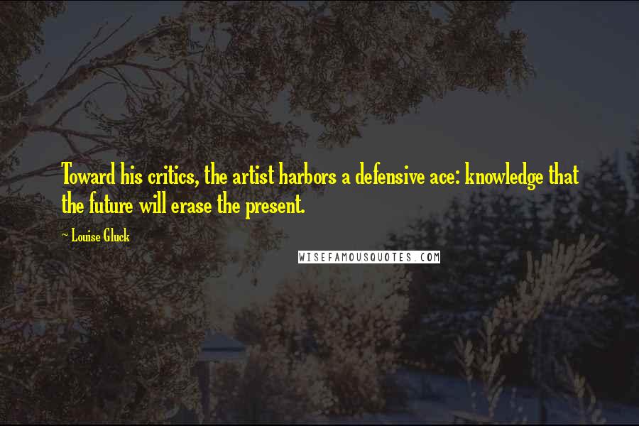 Louise Gluck quotes: Toward his critics, the artist harbors a defensive ace: knowledge that the future will erase the present.