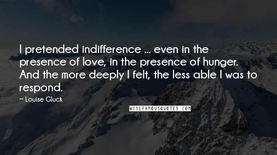 Louise Gluck quotes: I pretended indifference ... even in the presence of love, in the presence of hunger. And the more deeply I felt, the less able I was to respond.