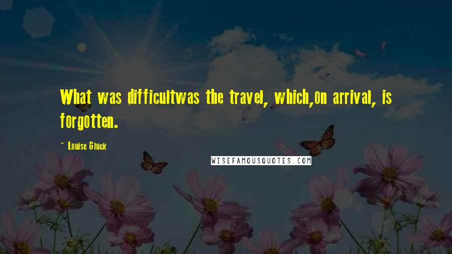 Louise Gluck quotes: What was difficultwas the travel, which,on arrival, is forgotten.
