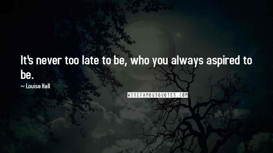 Louise Hall quotes: It's never too late to be, who you always aspired to be.