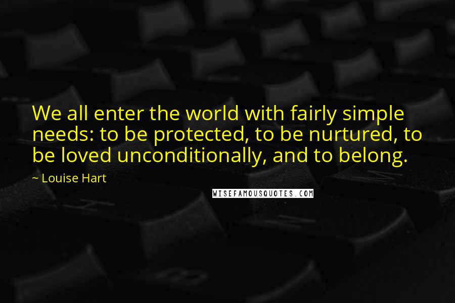 Louise Hart quotes: We all enter the world with fairly simple needs: to be protected, to be nurtured, to be loved unconditionally, and to belong.