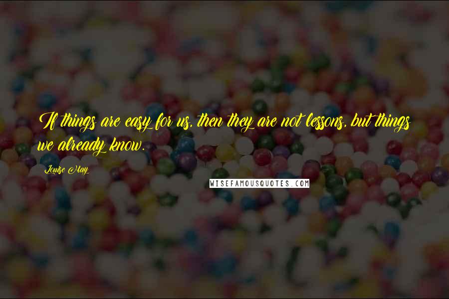 Louise Hay quotes: If things are easy for us, then they are not lessons, but things we already know.