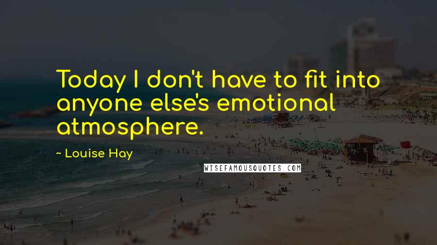Louise Hay quotes: Today I don't have to fit into anyone else's emotional atmosphere.