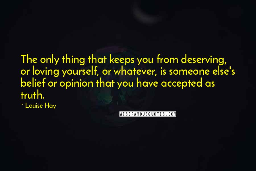 Louise Hay quotes: The only thing that keeps you from deserving, or loving yourself, or whatever, is someone else's belief or opinion that you have accepted as truth.