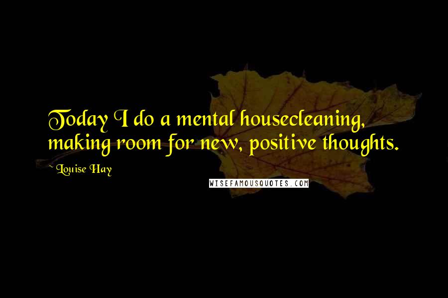 Louise Hay quotes: Today I do a mental housecleaning, making room for new, positive thoughts.