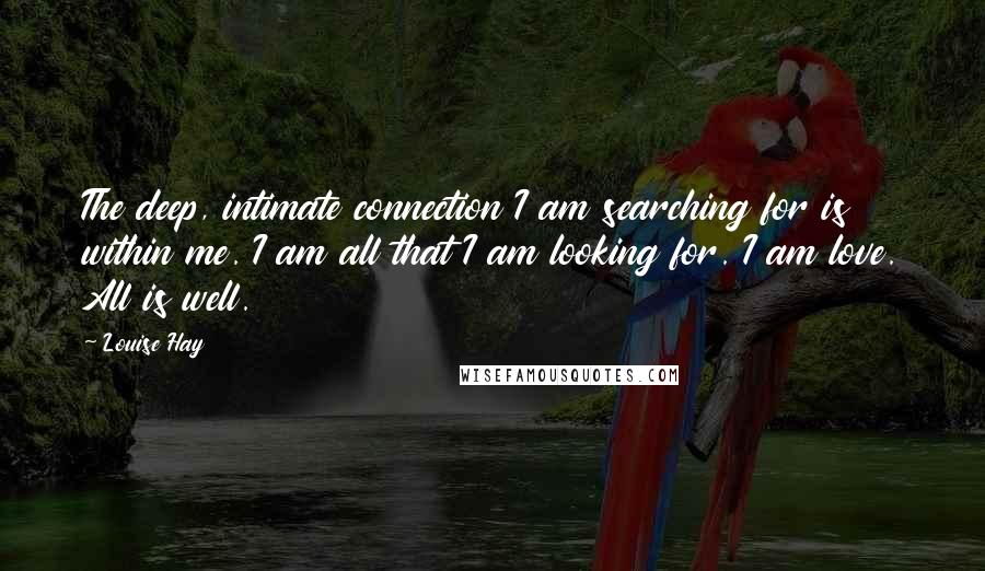 Louise Hay quotes: The deep, intimate connection I am searching for is within me. I am all that I am looking for. I am love. All is well.