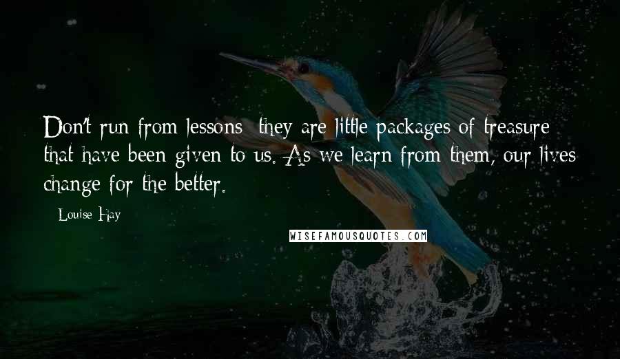 Louise Hay quotes: Don't run from lessons; they are little packages of treasure that have been given to us. As we learn from them, our lives change for the better.