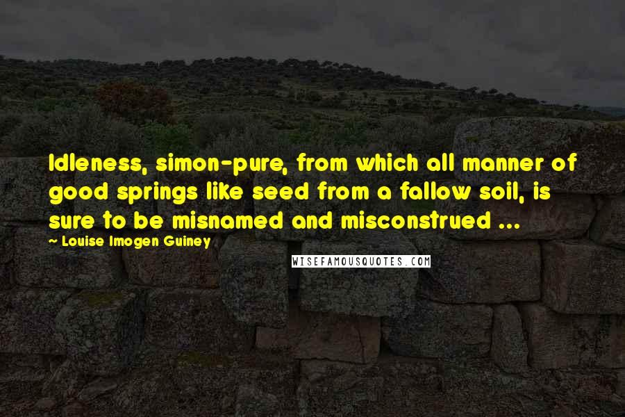 Louise Imogen Guiney quotes: Idleness, simon-pure, from which all manner of good springs like seed from a fallow soil, is sure to be misnamed and misconstrued ...