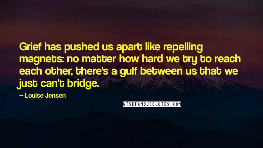 Louise Jensen quotes: Grief has pushed us apart like repelling magnets: no matter how hard we try to reach each other, there's a gulf between us that we just can't bridge.