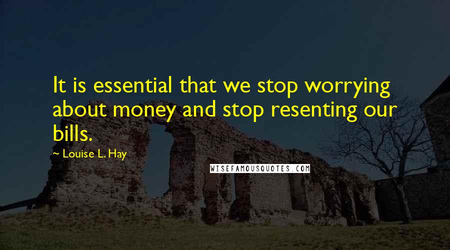 Louise L. Hay quotes: It is essential that we stop worrying about money and stop resenting our bills.