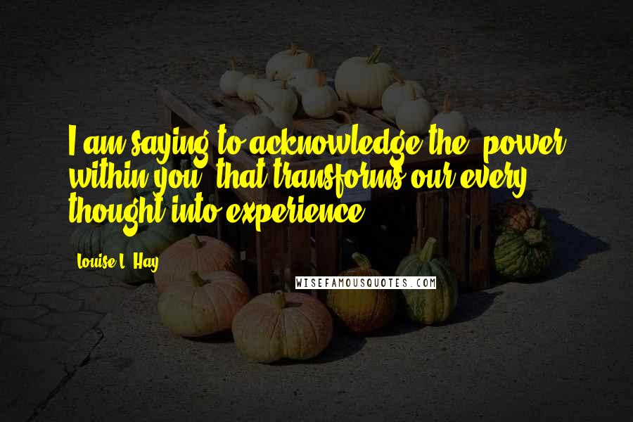 Louise L. Hay quotes: I am saying to acknowledge the "power within you" that transforms our every thought into experience.