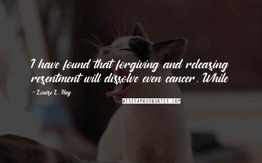 Louise L. Hay quotes: I have found that forgiving and releasing resentment will dissolve even cancer. While