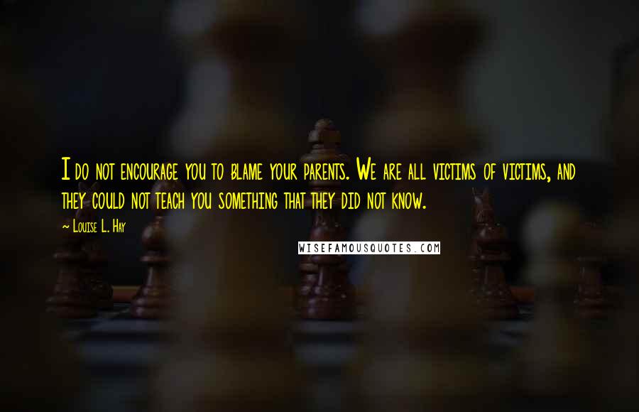 Louise L. Hay quotes: I do not encourage you to blame your parents. We are all victims of victims, and they could not teach you something that they did not know.