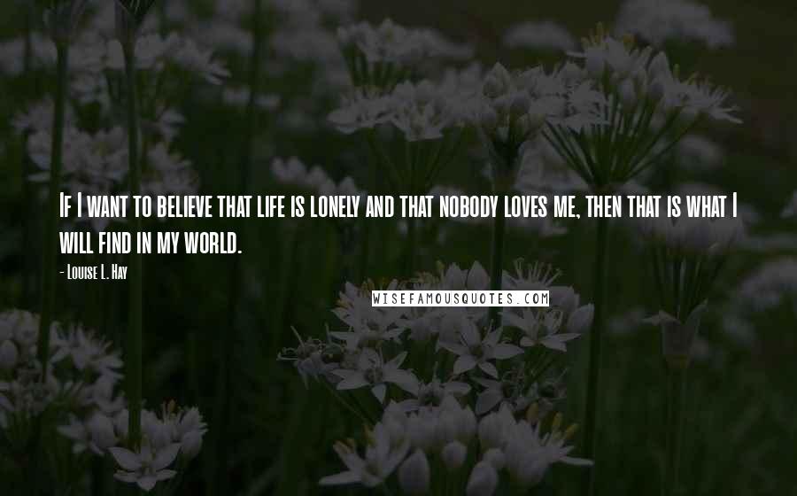 Louise L. Hay quotes: If I want to believe that life is lonely and that nobody loves me, then that is what I will find in my world.