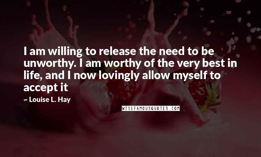 Louise L. Hay quotes: I am willing to release the need to be unworthy. I am worthy of the very best in life, and I now lovingly allow myself to accept it