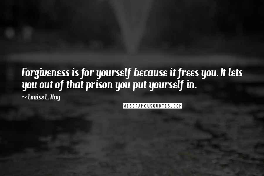 Louise L. Hay quotes: Forgiveness is for yourself because it frees you. It lets you out of that prison you put yourself in.