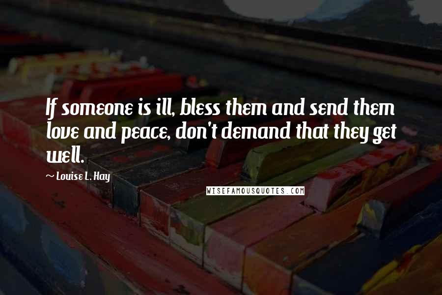 Louise L. Hay quotes: If someone is ill, bless them and send them love and peace, don't demand that they get well.
