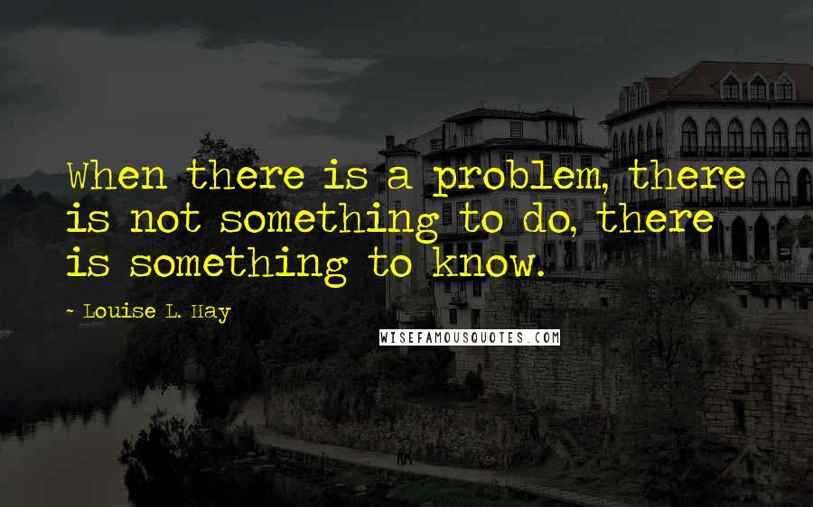 Louise L. Hay quotes: When there is a problem, there is not something to do, there is something to know.