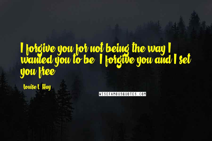 Louise L. Hay quotes: I forgive you for not being the way I wanted you to be. I forgive you and I set you free.