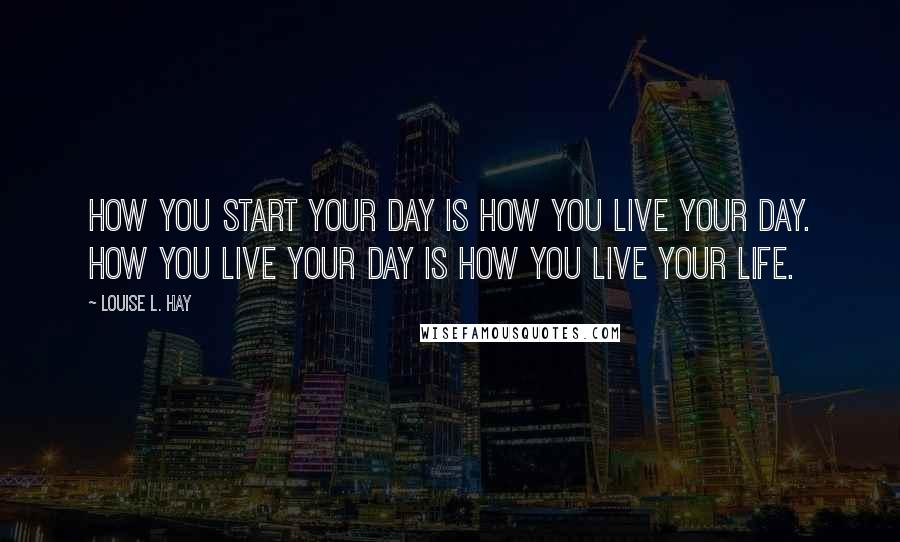 Louise L. Hay quotes: How you start your day is how you live your day. How you live your day is how you live your life.