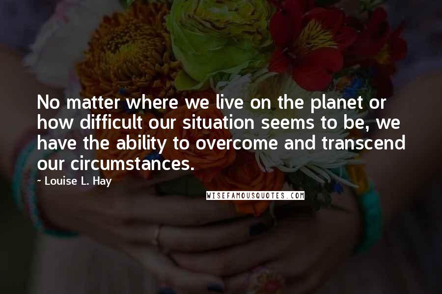 Louise L. Hay quotes: No matter where we live on the planet or how difficult our situation seems to be, we have the ability to overcome and transcend our circumstances.