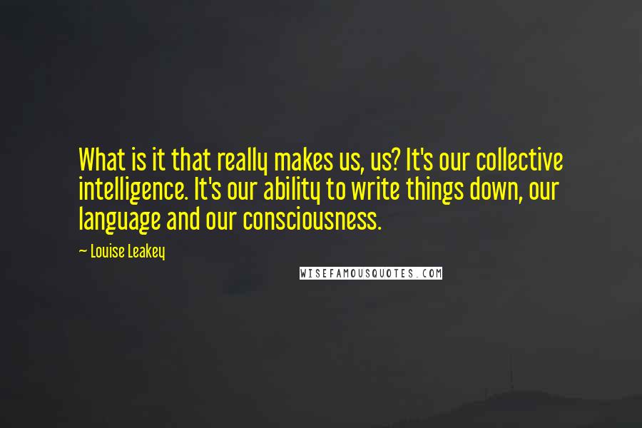 Louise Leakey quotes: What is it that really makes us, us? It's our collective intelligence. It's our ability to write things down, our language and our consciousness.