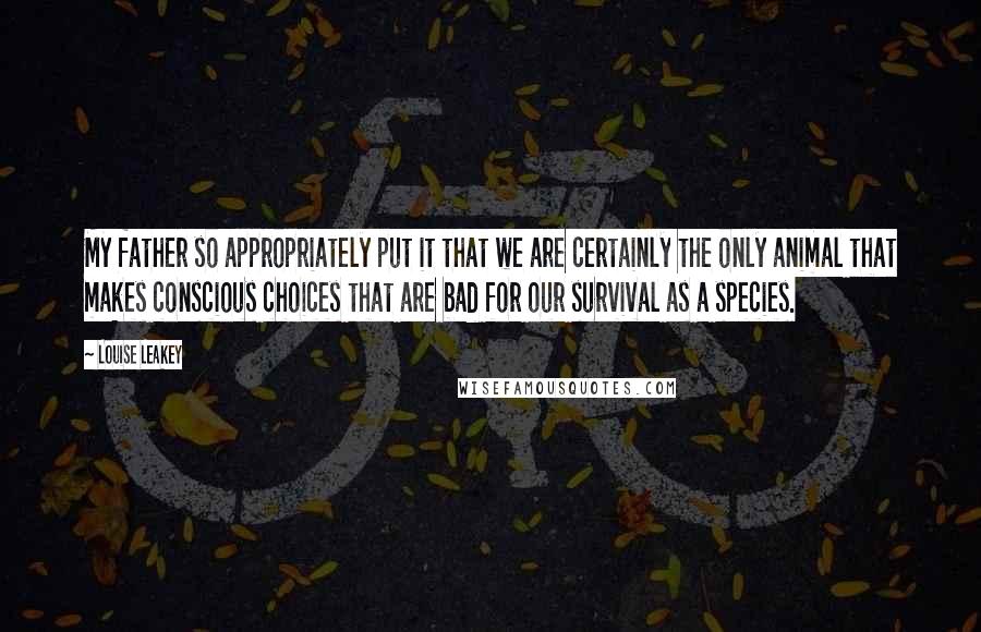 Louise Leakey quotes: My father so appropriately put it that we are certainly the only animal that makes conscious choices that are bad for our survival as a species.