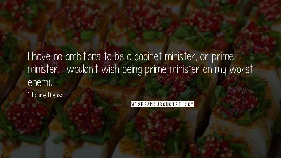 Louise Mensch quotes: I have no ambitions to be a cabinet minister, or prime minister. I wouldn't wish being prime minister on my worst enemy. Louise Mensch quotes: I have no ambitions to be a cabinet minister, or prime minister. I wouldn't wish being prime minister on my worst enemy.