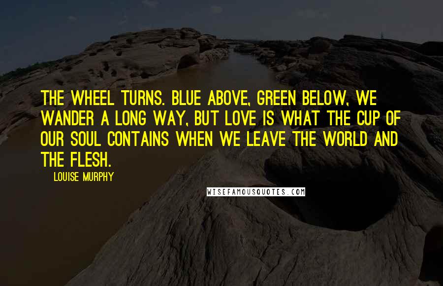 Louise Murphy quotes: The wheel turns. Blue above, green below, we wander a long way, but love is what the cup of our soul contains when we leave the world and the flesh.