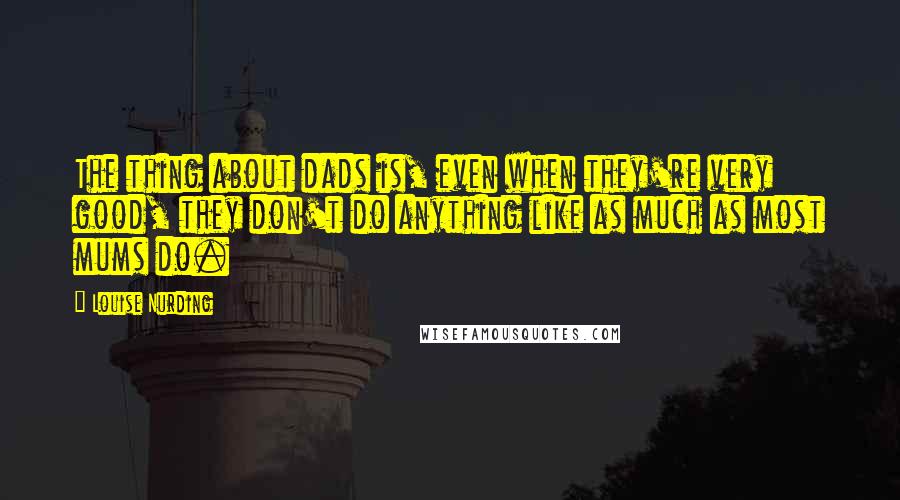 Louise Nurding quotes: The thing about dads is, even when they're very good, they don't do anything like as much as most mums do.