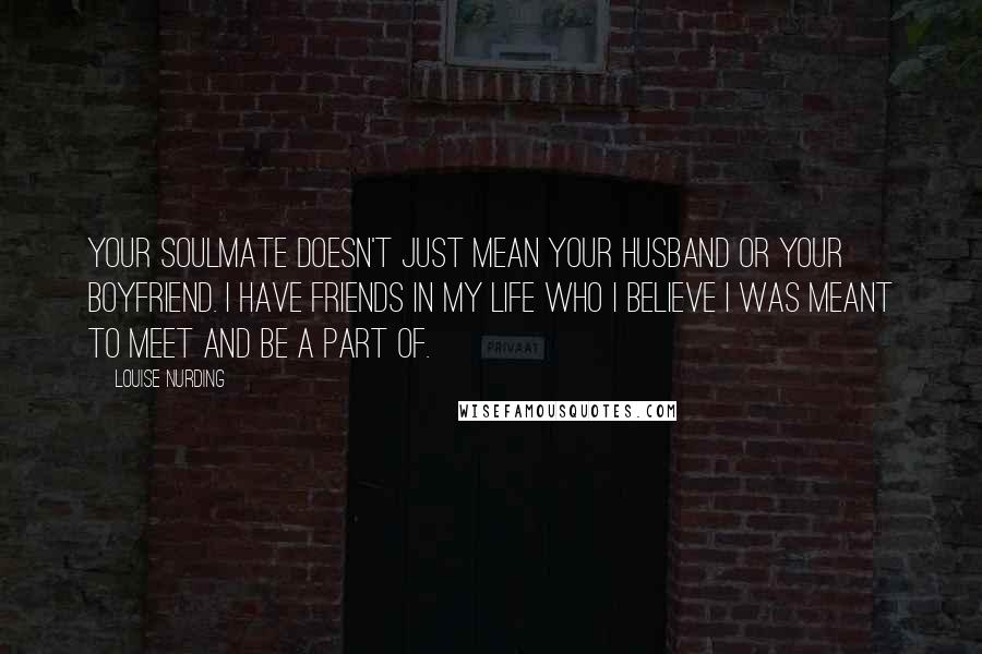 Louise Nurding quotes: Your soulmate doesn't just mean your husband or your boyfriend. I have friends in my life who I believe I was meant to meet and be a part of.