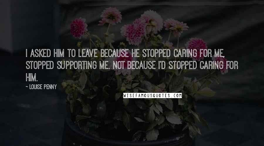Louise Penny quotes: I asked him to leave because he stopped caring for me, stopped supporting me. Not because I'd stopped caring for him. Louise Penny quotes: I asked him to leave because he stopped caring for me, stopped supporting me. Not because I'd stopped caring for him.