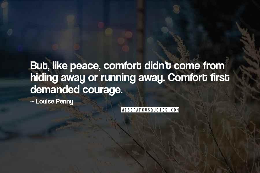 Louise Penny quotes: But, like peace, comfort didn't come from hiding away or running away. Comfort first demanded courage. Louise Penny quotes: But, like peace, comfort didn't come from hiding away or running away. Comfort first demanded courage.
