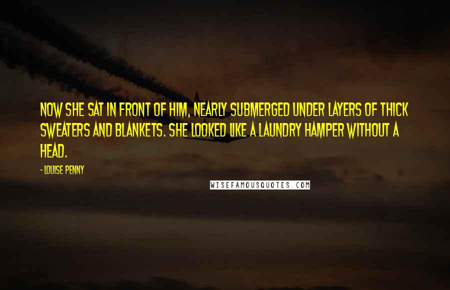 Louise Penny quotes: Now she sat in front of him, nearly submerged under layers of thick sweaters and blankets. She looked like a laundry hamper without a head.