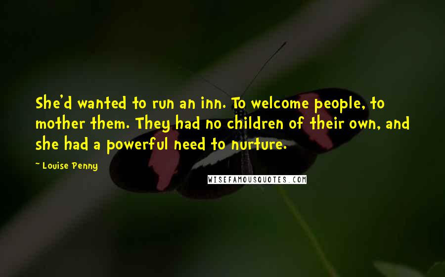 Louise Penny quotes: She'd wanted to run an inn. To welcome people, to mother them. They had no children of their own, and she had a powerful need to nurture. Louise Penny quotes: She'd wanted to run an inn. To welcome people, to mother them. They had no children of their own, and she had a powerful need to nurture.