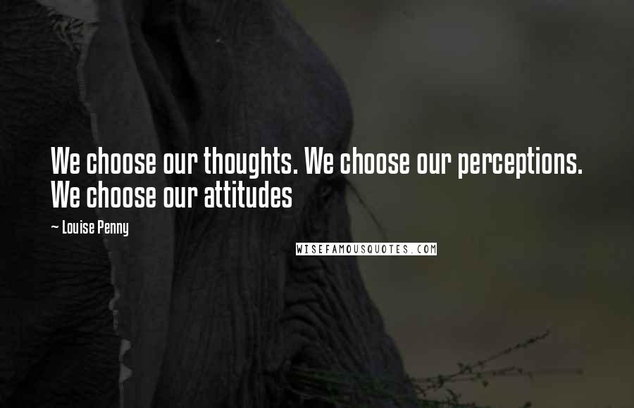 Louise Penny quotes: We choose our thoughts. We choose our perceptions. We choose our attitudes