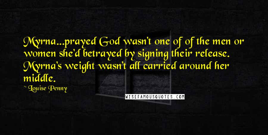 Louise Penny quotes: Myrna...prayed God wasn't one of of the men or women she'd betrayed by signing their release. Myrna's weight wasn't all carried around her middle. Louise Penny quotes: Myrna...prayed God wasn't one of of the men or women she'd betrayed by signing their release. Myrna's weight wasn't all carried around her middle.