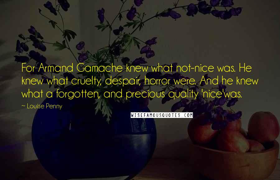 Louise Penny quotes: For Armand Gamache knew what not-nice was. He knew what cruelty, despair, horror were. And he knew what a forgotten, and precious quality 'nice'was. Louise Penny quotes: For Armand Gamache knew what not-nice was. He knew what cruelty, despair, horror were. And he knew what a forgotten, and precious quality 'nice'was.
