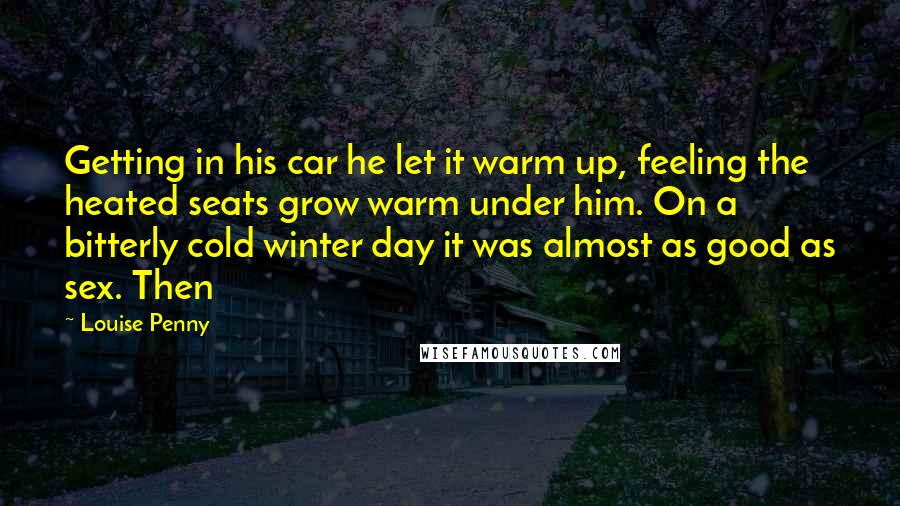 Louise Penny quotes: Getting in his car he let it warm up, feeling the heated seats grow warm under him. On a bitterly cold winter day it was almost as good as sex. Louise Penny quotes: Getting in his car he let it warm up, feeling the heated seats grow warm under him. On a bitterly cold winter day it was almost as good as sex.