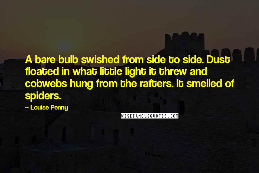 Louise Penny quotes: A bare bulb swished from side to side. Dust floated in what little light it threw and cobwebs hung from the rafters. It smelled of spiders. Louise Penny quotes: A bare bulb swished from side to side. Dust floated in what little light it threw and cobwebs hung from the rafters. It smelled of spiders.
