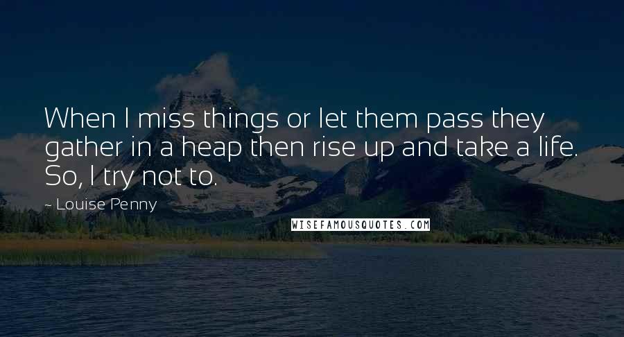 Louise Penny quotes: When I miss things or let them pass they gather in a heap then rise up and take a life. So, I try not to.