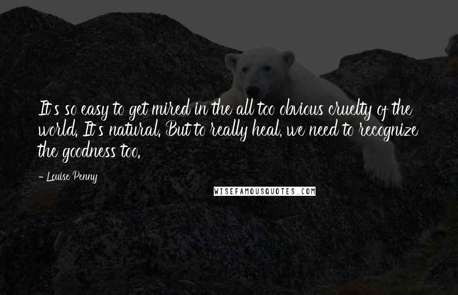 Louise Penny quotes: It's so easy to get mired in the all too obvious cruelty of the world. It's natural. But to really heal, we need to recognize the goodness too. Louise Penny quotes: It's so easy to get mired in the all too obvious cruelty of the world. It's natural. But to really heal, we need to recognize the goodness too.