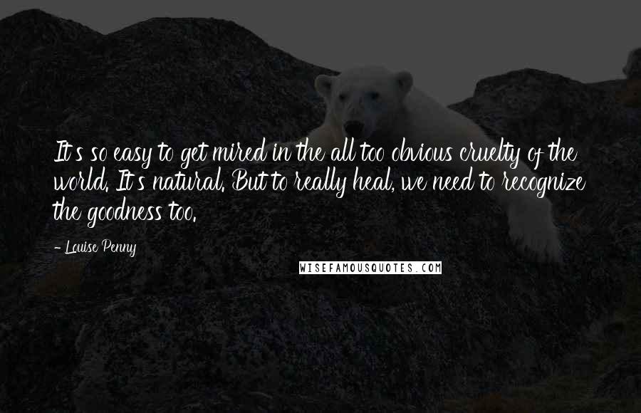 Louise Penny quotes: It's so easy to get mired in the all too obvious cruelty of the world. It's natural. But to really heal, we need to recognize the goodness too.