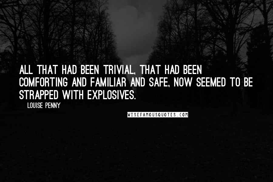 Louise Penny quotes: All that had been trivial, that had been comforting and familiar and safe, now seemed to be strapped with explosives. Louise Penny quotes: All that had been trivial, that had been comforting and familiar and safe, now seemed to be strapped with explosives.
