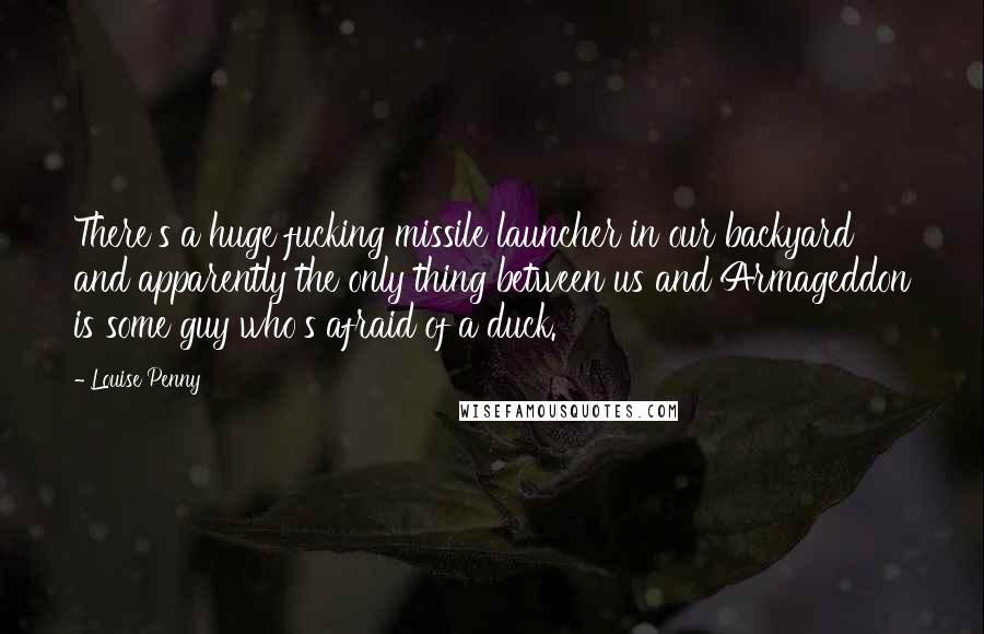 Louise Penny quotes: There's a huge fucking missile launcher in our backyard and apparently the only thing between us and Armageddon is some guy who's afraid of a duck. Louise Penny quotes: There's a huge fucking missile launcher in our backyard and apparently the only thing between us and Armageddon is some guy who's afraid of a duck.