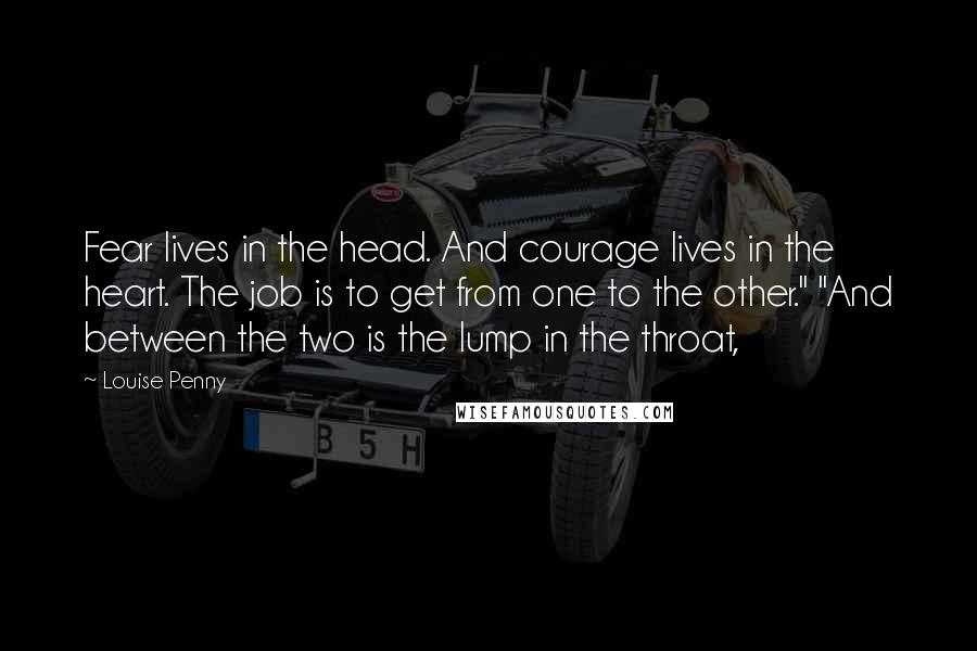 Louise Penny quotes: Fear lives in the head. And courage lives in the heart. The job is to get from one to the other." "And between the two is the lump in the